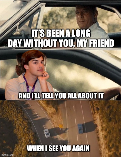 Goodbye Matpat, you will be missed ? | IT’S BEEN A LONG DAY WITHOUT YOU, MY FRIEND; AND I’LL TELL YOU ALL ABOUT IT; WHEN I SEE YOU AGAIN | image tagged in see you again,matpat,goodbye,fast and furious,fnaf,sad | made w/ Imgflip meme maker