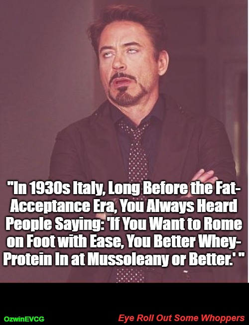 Eye Roll Out Some Whoppers | "In 1930s Italy, Long Before the Fat- 

Acceptance Era, You Always Heard 

People Saying: 'If You Want to Rome 

on Foot with Ease, You Better Whey- 

Protein In at Mussoleany or Better.' "; Eye Roll Out Some Whoppers; OzwinEVCG | image tagged in absurd,alternative facts,face you make,fat,mussolini,healthy | made w/ Imgflip meme maker