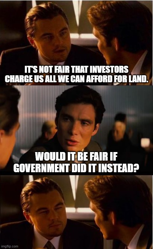 Why Capitalism and Communism are BOTH Neo-Feudalism | IT'S NOT FAIR THAT INVESTORS CHARGE US ALL WE CAN AFFORD FOR LAND. WOULD IT BE FAIR IF GOVERNMENT DID IT INSTEAD? | image tagged in taxes,real estate,politics,money,socialism,globalism | made w/ Imgflip meme maker