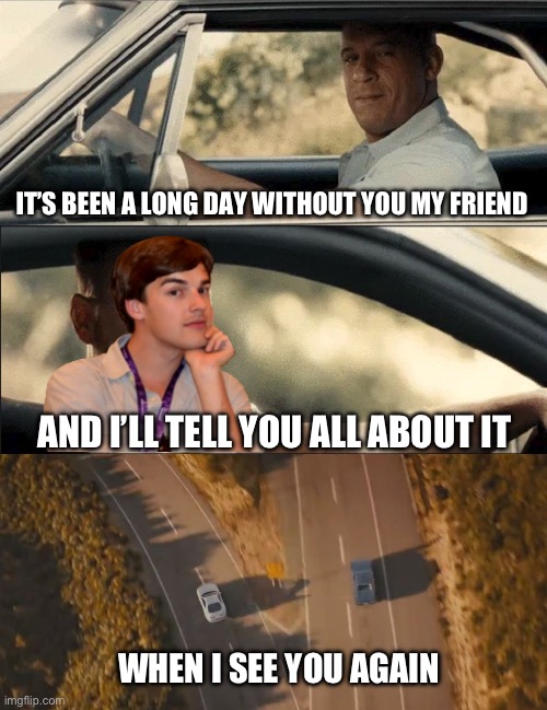 Goodbye MatPat ? | IT’S BEEN A LONG DAY WITHOUT YOU MY FRIEND; AND I’LL TELL YOU ALL ABOUT IT; WHEN I SEE YOU AGAIN | image tagged in see you again,matpat,fnaf,goodbye,sad,re-uploaded | made w/ Imgflip meme maker