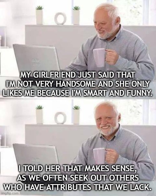Harold Trash Talks | MY GIRLFRIEND JUST SAID THAT I'M NOT VERY HANDSOME AND SHE ONLY LIKES ME BECAUSE I'M SMART AND FUNNY. I TOLD HER THAT MAKES SENSE, AS WE OFTEN SEEK OUT OTHERS WHO HAVE ATTRIBUTES THAT WE LACK. | image tagged in memes,hide the pain harold | made w/ Imgflip meme maker