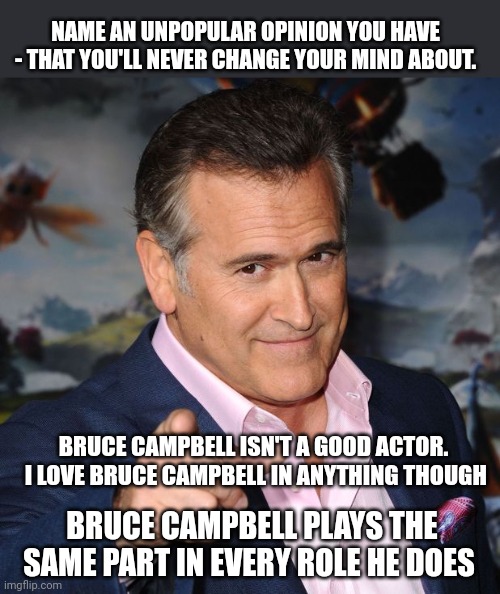 I'll start .. | NAME AN UNPOPULAR OPINION YOU HAVE - THAT YOU'LL NEVER CHANGE YOUR MIND ABOUT. BRUCE CAMPBELL ISN'T A GOOD ACTOR.  I LOVE BRUCE CAMPBELL IN ANYTHING THOUGH; BRUCE CAMPBELL PLAYS THE SAME PART IN EVERY ROLE HE DOES | image tagged in bruce campbell,unpopular opinion | made w/ Imgflip meme maker