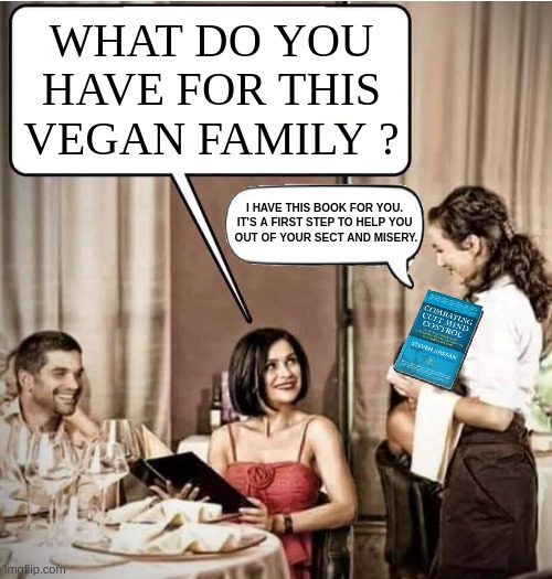 ......and check out my other creations fo the vegan series. | WHAT DO YOU
HAVE FOR THIS
VEGAN FAMILY ? I HAVE THIS BOOK FOR YOU. 
IT'S A FIRST STEP TO HELP YOU 
OUT OF YOUR SECT AND MISERY. | image tagged in waiter restaurant order,vegan,funny,meme,offended,mental illness | made w/ Imgflip meme maker