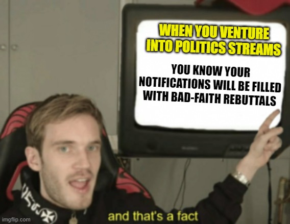 In the comments let's count the ways | WHEN YOU VENTURE INTO POLITICS STREAMS; YOU KNOW YOUR NOTIFICATIONS WILL BE FILLED WITH BAD-FAITH REBUTTALS | image tagged in and that's a fact pewdiepie,memes,rebuttal,bad faith,politics | made w/ Imgflip meme maker