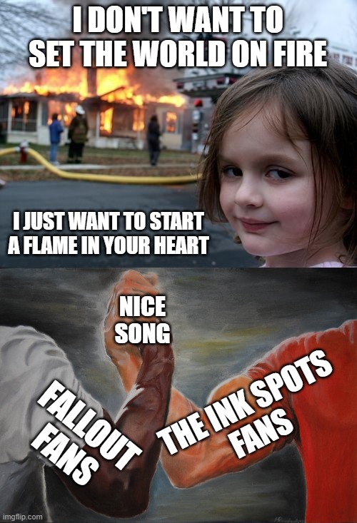 If you know you know | I DON'T WANT TO SET THE WORLD ON FIRE; I JUST WANT TO START A FLAME IN YOUR HEART; NICE
SONG; THE INK SPOTS
FANS; FALLOUT FANS | image tagged in memes,disaster girl,epic handshake,fallout,ink spots,world on fire | made w/ Imgflip meme maker