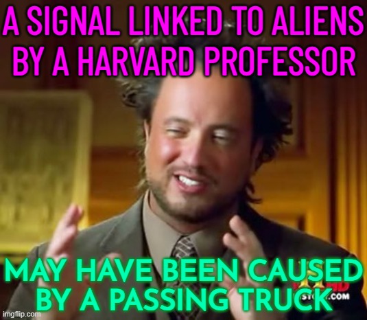 A Signal Linked To Aliens Caused By A Passing Truck | A SIGNAL LINKED TO ALIENS
BY A HARVARD PROFESSOR; MAY HAVE BEEN CAUSED
BY A PASSING TRUCK | image tagged in aliens guy,science,why aliens won't talk to us,weird science,ancient aliens guy,ancient aliens dude | made w/ Imgflip meme maker