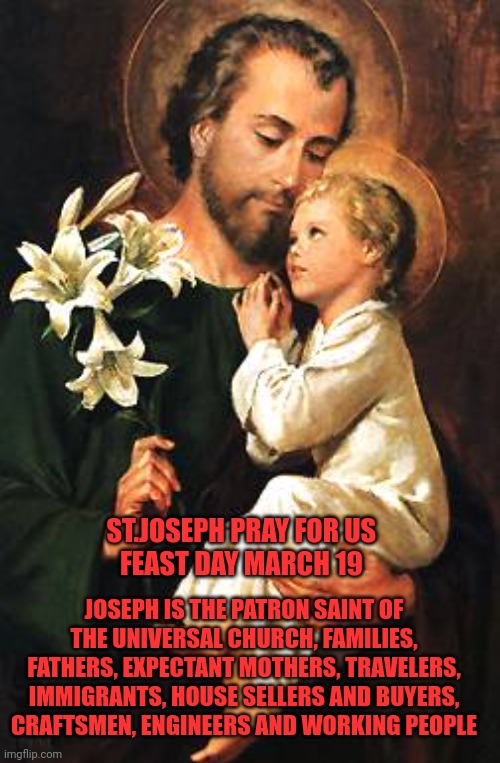 St. Joseph | ST.JOSEPH PRAY FOR US 
FEAST DAY MARCH 19; JOSEPH IS THE PATRON SAINT OF THE UNIVERSAL CHURCH, FAMILIES, FATHERS, EXPECTANT MOTHERS, TRAVELERS, IMMIGRANTS, HOUSE SELLERS AND BUYERS, CRAFTSMEN, ENGINEERS AND WORKING PEOPLE | image tagged in catholic,saints,husband,work,love,father | made w/ Imgflip meme maker