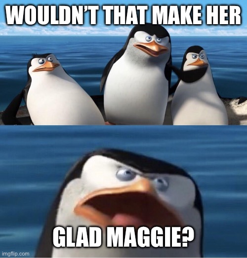 Wouldn't that make you | WOULDN’T THAT MAKE HER GLAD MAGGIE? | image tagged in wouldn't that make you | made w/ Imgflip meme maker