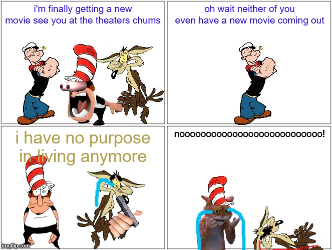 now with popeye getting his live action comeback animated reboots have no purpose anymore | i'm finally getting a new movie see you at the theaters chums; oh wait neither of you even have a new movie coming out; i have no purpose in living anymore; nooooooooooooooooooooooooooo! | image tagged in memes,blank comic panel 2x2,popeye,the cat in the hat,wile e coyote | made w/ Imgflip meme maker
