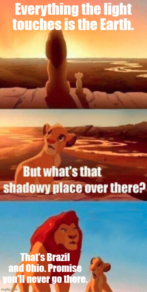 March 19, 2024 | Everything the light touches is the Earth. That's Brazil and Ohio. Promise you'll never go there. | image tagged in memes,simba shadowy place,brazil,ohio,earth | made w/ Imgflip meme maker