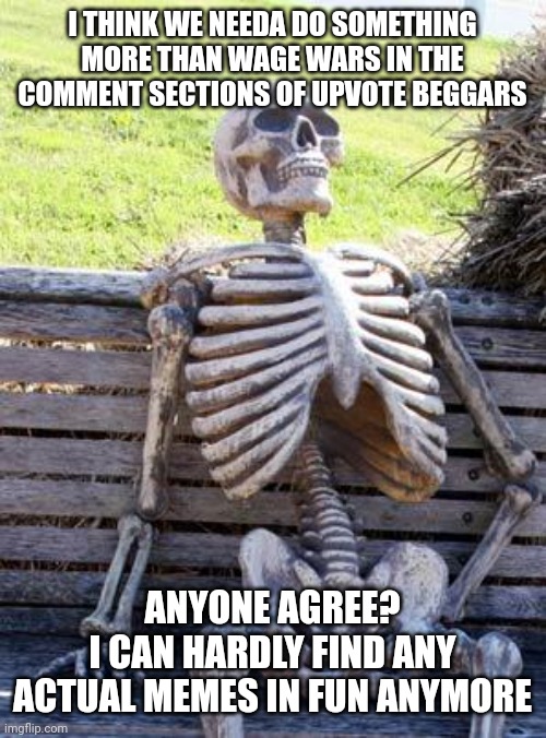 Waiting Skeleton | I THINK WE NEEDA DO SOMETHING MORE THAN WAGE WARS IN THE COMMENT SECTIONS OF UPVOTE BEGGARS; ANYONE AGREE?
I CAN HARDLY FIND ANY ACTUAL MEMES IN FUN ANYMORE | image tagged in memes,waiting skeleton,here come the upvote beg supporters,upvote beggars | made w/ Imgflip meme maker