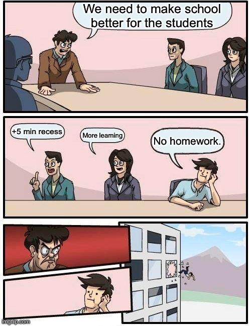 Boardroom Meeting Suggestion | We need to make school better for the students; +5 min recess; More learning; No homework. | image tagged in memes,boardroom meeting suggestion | made w/ Imgflip meme maker