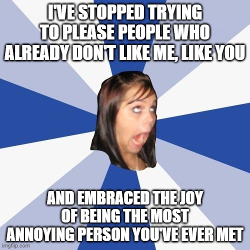 The most annoying person you've met | I'VE STOPPED TRYING TO PLEASE PEOPLE WHO ALREADY DON'T LIKE ME, LIKE YOU; AND EMBRACED THE JOY OF BEING THE MOST ANNOYING PERSON YOU'VE EVER MET | image tagged in memes,annoying facebook girl | made w/ Imgflip meme maker