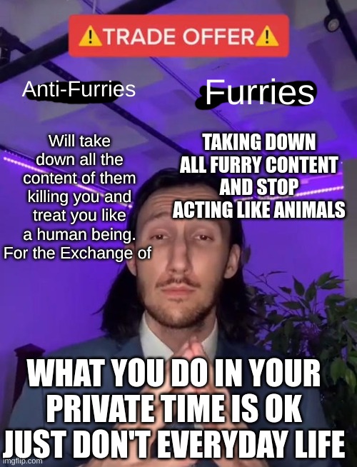 Trade Offer | Anti-Furries; Furries; Will take down all the content of them killing you and treat you like a human being. For the Exchange of; TAKING DOWN ALL FURRY CONTENT AND STOP ACTING LIKE ANIMALS; WHAT YOU DO IN YOUR PRIVATE TIME IS OK JUST DON'T EVERYDAY LIFE | image tagged in trade offer | made w/ Imgflip meme maker