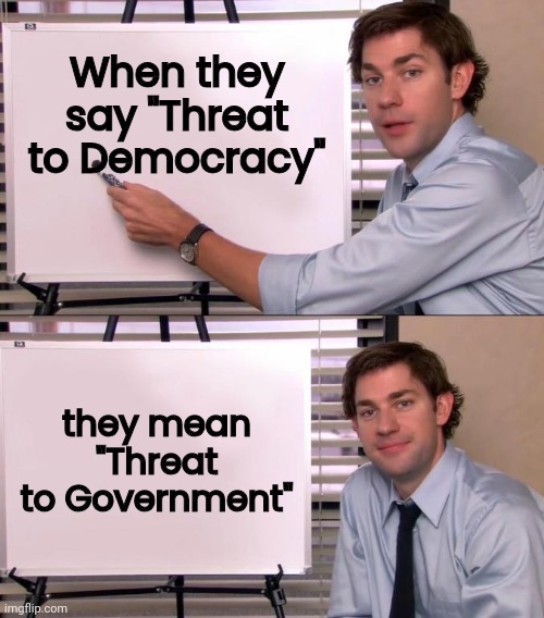 A Great Job they don't want to lose | When they say "Threat to Democracy"; they mean "Threat to Government" | image tagged in jim halpert explains,government,working,well yes but actually no,politicians suck,government corruption | made w/ Imgflip meme maker