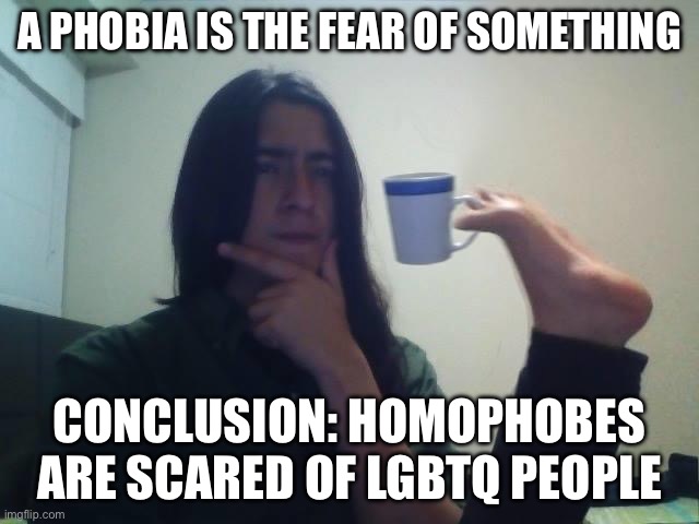 more evidence: humans hate what they fear | A PHOBIA IS THE FEAR OF SOMETHING; CONCLUSION: HOMOPHOBES ARE SCARED OF LGBTQ PEOPLE | image tagged in hmmmm,lgbtq,homophobic | made w/ Imgflip meme maker