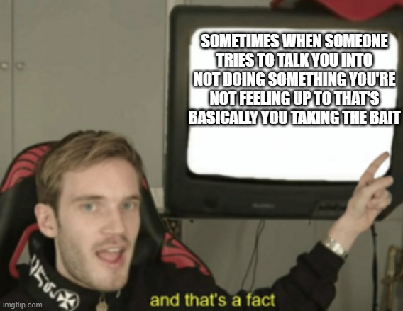 Maybe this can be a good lesson for the younger generation (and I mean the generation of today's kids) | SOMETIMES WHEN SOMEONE TRIES TO TALK YOU INTO NOT DOING SOMETHING YOU'RE NOT FEELING UP TO THAT'S BASICALLY YOU TAKING THE BAIT | image tagged in and that's a fact,memes,relatable,words of wisdom,pewdiepie,life | made w/ Imgflip meme maker