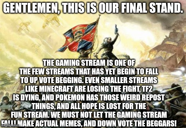 We cannot lose our stream. Fnaf and a few others are the only ones left | GENTLEMEN, THIS IS OUR FINAL STAND. THE GAMING STREAM IS ONE OF THE FEW STREAMS THAT HAS YET BEGIN TO FALL TO UP VOTE BEGGING. EVEN SMALLER STREAMS LIKE MINECRAFT ARE LOSING THE FIGHT, TF2 IS DYING, AND POKEMON HAS THOSE WEIRD REPOST THINGS, AND ALL HOPE IS LOST FOR THE FUN STREAM. WE MUST NOT LET THE GAMING STREAM FALL! MAKE ACTUAL MEMES, AND DOWN VOTE THE BEGGARS! | image tagged in 40k imperial guard last stand | made w/ Imgflip meme maker
