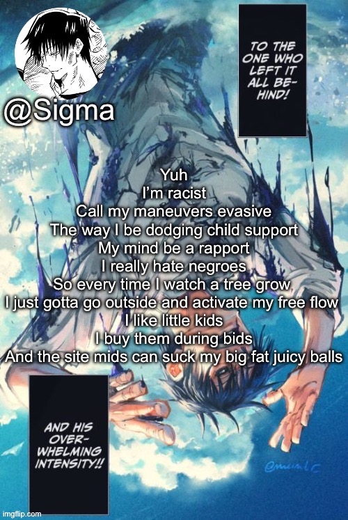 Sigma | Yuh
I’m racist
Call my maneuvers evasive
The way I be dodging child support
My mind be a rapport
I really hate negroes
So every time I watch a tree grow 
I just gotta go outside and activate my free flow 
I like little kids
I buy them during bids
And the site mids can suck my big fat juicy balls | image tagged in sigma | made w/ Imgflip meme maker