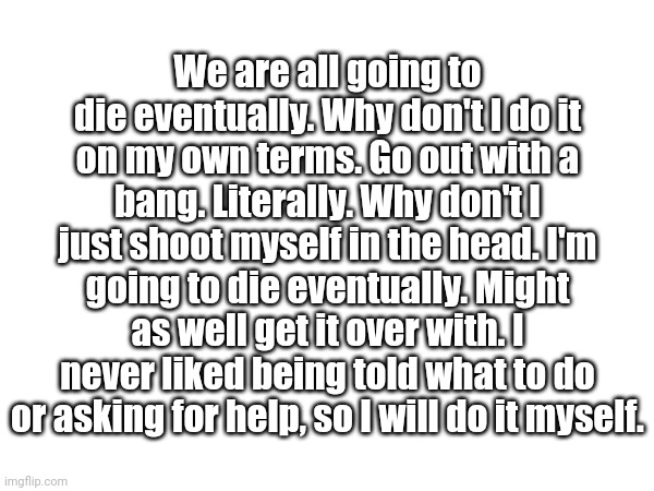 We are all going to die eventually. Why don't I do it on my own terms. Go out with a bang. Literally. Why don't I just shoot myself in the head. I'm going to die eventually. Might as well get it over with. I never liked being told what to do or asking for help, so I will do it myself. | made w/ Imgflip meme maker