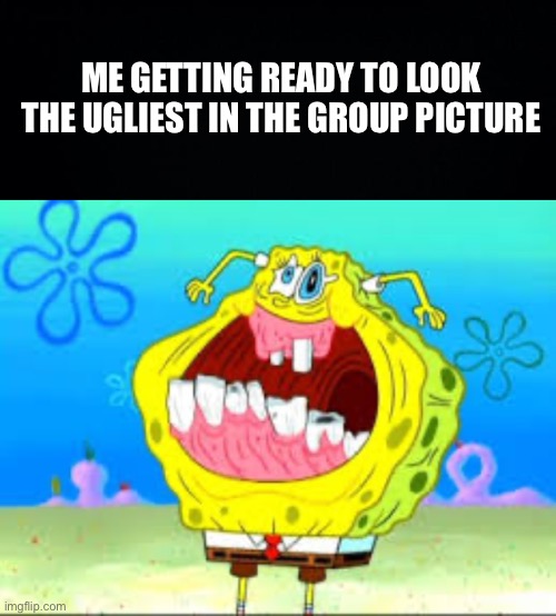 always me bruh | ME GETTING READY TO LOOK THE UGLIEST IN THE GROUP PICTURE | image tagged in black background,crack head spongebob,fresh memes,funny,memes | made w/ Imgflip meme maker