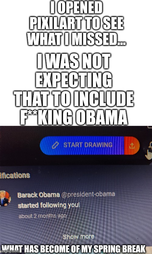 BRO WHAT | I OPENED PIXILART TO SEE WHAT I MISSED... I WAS NOT EXPECTING THAT TO INCLUDE F**KING OBAMA; WHAT HAS BECOME OF MY SPRING BREAK | image tagged in ayo,what,wait what,wtf,why tho,obama | made w/ Imgflip meme maker