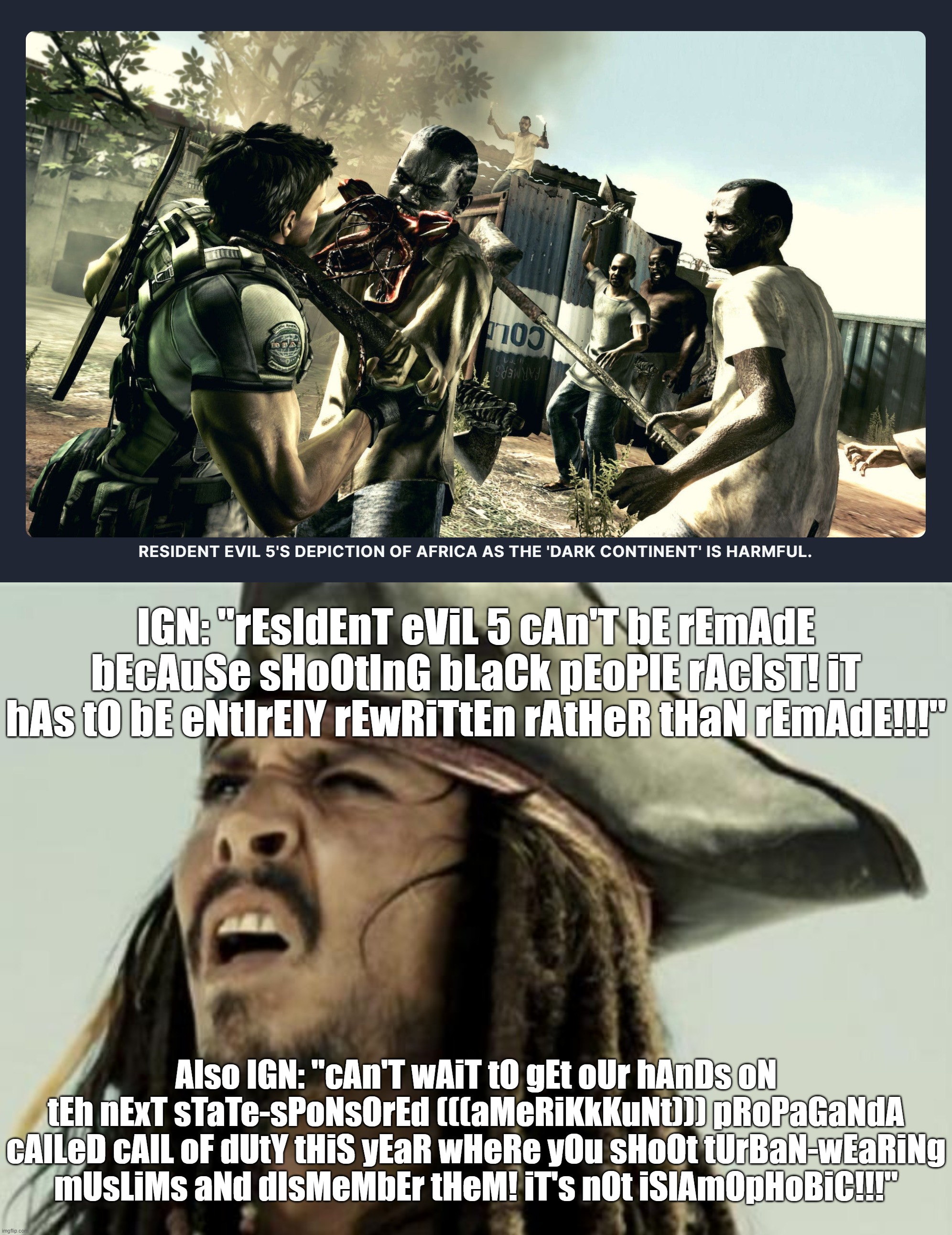 As if These Brain Dead Gayming Journalists Couldn't Get Any Dumber and Hypocritical Than This | IGN: "rEsIdEnT eViL 5 cAn'T bE rEmAdE bEcAuSe sHoOtInG bLaCk pEoPlE rAcIsT! iT hAs tO bE eNtIrElY rEwRiTtEn rAtHeR tHaN rEmAdE!!!"; Also IGN: "cAn'T wAiT tO gEt oUr hAnDs oN tEh nExT sTaTe-sPoNsOrEd (((aMeRiKkKuNt))) pRoPaGaNdA cAlLeD cAlL oF dUtY tHiS yEaR wHeRe yOu sHoOt tUrBaN-wEaRiNg
mUsLiMs aNd dIsMeMbEr tHeM! iT's nOt iSlAmOpHoBiC!!!" | image tagged in confused dafuq jack sparrow what,resident evil,call of duty,video games,journalism,stupid people | made w/ Imgflip meme maker