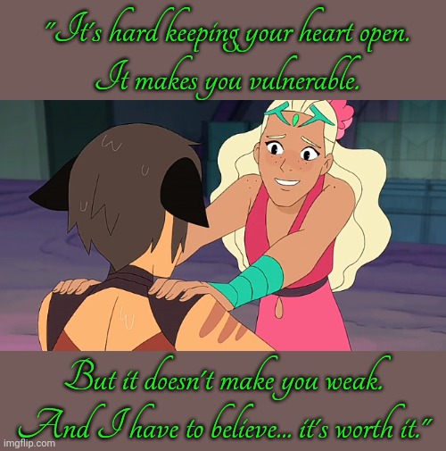 Perfuma is stronger than people realize. | "It's hard keeping your heart open.
It makes you vulnerable. But it doesn't make you weak. And I have to believe... it's worth it." | image tagged in she-ra,confused cat,life advice,heart,be kind,plants vs zombies | made w/ Imgflip meme maker