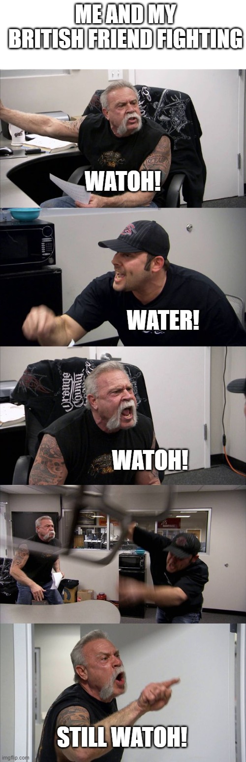 Fr | ME AND MY BRITISH FRIEND FIGHTING; WATOH! WATER! WATOH! STILL WATOH! | image tagged in memes,american chopper argument | made w/ Imgflip meme maker