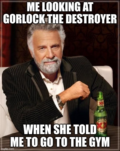 The Most Interesting Man In The World Meme | ME LOOKING AT GORLOCK THE DESTROYER; WHEN SHE TOLD ME TO GO TO THE GYM | image tagged in memes,the most interesting man in the world | made w/ Imgflip meme maker