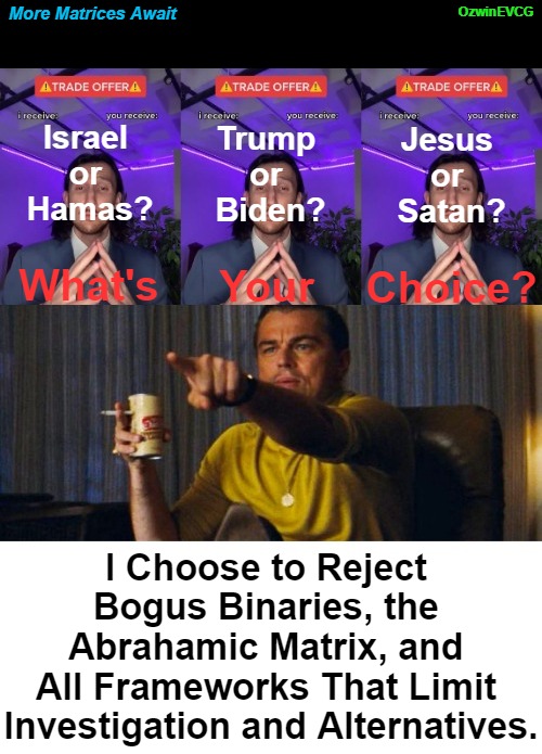 More Matrices Await | OzwinEVCG; More Matrices Await; Israel 

or 

Hamas? Jesus 

or 

Satan? Trump 

or 

Biden? What's; Your; Choice? I Choose to Reject 

Bogus Binaries, the 

Abrahamic Matrix, and 

All Frameworks That Limit 

Investigation and Alternatives. | image tagged in leo pointing,seeking and finding,the matrix,facts vs feelings,blue or red pill,trade offer | made w/ Imgflip meme maker