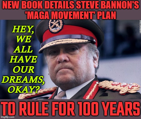 We All Have Our Big Dreams | NEW BOOK DETAILS STEVE BANNON'S
'MAGA MOVEMENT' PLAN; HEY,
WE
ALL
HAVE
OUR
DREAMS,
OKAY? TO RULE FOR 100 YEARS | image tagged in steve bannon,bannon,donald trump,maga,blank red maga hat,donald trump is an idiot | made w/ Imgflip meme maker