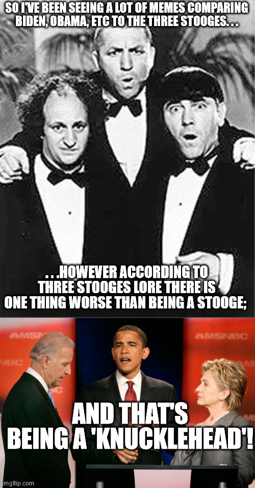 Knucklehead - when acting or behaving worse than a Stooge ever did. | SO I'VE BEEN SEEING A LOT OF MEMES COMPARING BIDEN, OBAMA, ETC TO THE THREE STOOGES. . . . . .HOWEVER ACCORDING TO THREE STOOGES LORE THERE IS ONE THING WORSE THAN BEING A STOOGE;; AND THAT'S BEING A 'KNUCKLEHEAD'! | image tagged in the three stooges,biden obama and clinton,knuckleheads | made w/ Imgflip meme maker
