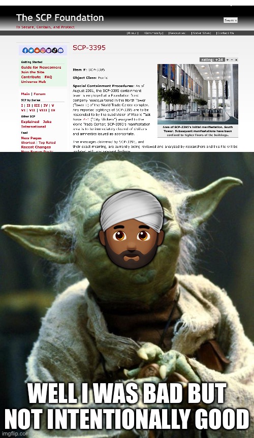 https://scp-wiki.wikidot.com/scp-3395 | 👳🏾‍♂️; WELL I WAS BAD BUT NOT INTENTIONALLY GOOD | image tagged in memes,star wars yoda | made w/ Imgflip meme maker