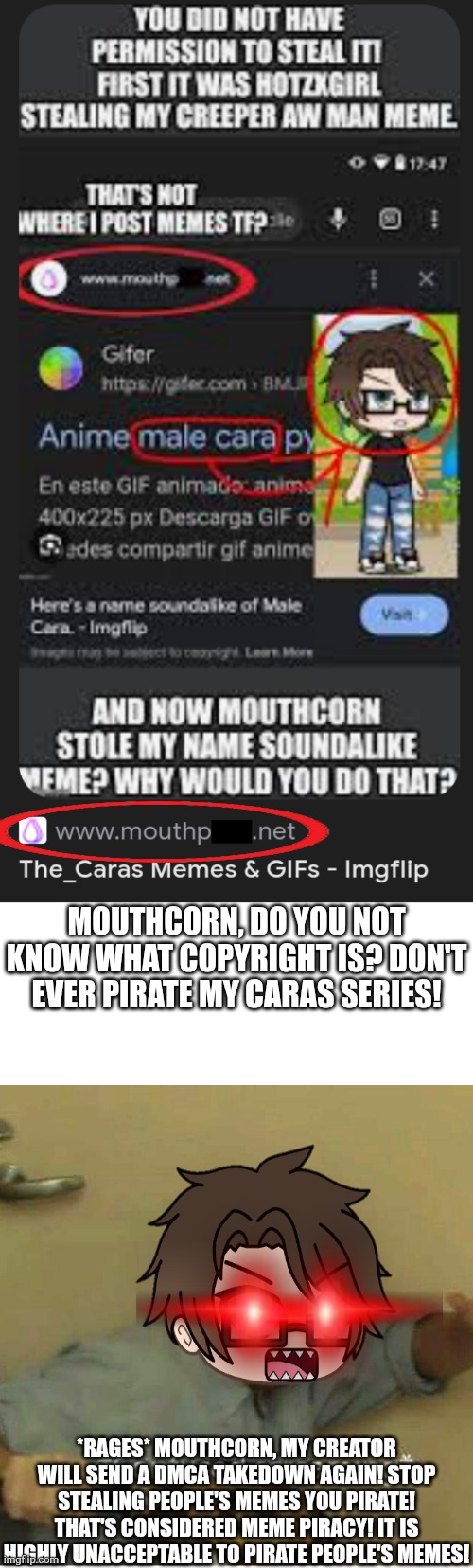 Mouthcorn is a meme pirate. THEY PIRATED MY CARAS SERIES! I'm super mad at them... | MOUTHCORN, DO YOU NOT KNOW WHAT COPYRIGHT IS? DON'T EVER PIRATE MY CARAS SERIES! *RAGES* MOUTHCORN, MY CREATOR WILL SEND A DMCA TAKEDOWN AGAIN! STOP STEALING PEOPLE'S MEMES YOU PIRATE! THAT'S CONSIDERED MEME PIRACY! IT IS HIGHLY UNACCEPTABLE TO PIRATE PEOPLE'S MEMES! | image tagged in confused screaming,male cara,copyright,meme stealing license,memes | made w/ Imgflip meme maker