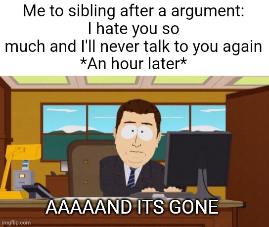 I kinda feel embarrassed of this. Lol. | Me to sibling after a argument:
I hate you so much and I'll never talk to you again
*An hour later*; AAAAAND ITS GONE | image tagged in memes,aaaaand its gone,funny,relatable,argument,siblings | made w/ Imgflip meme maker