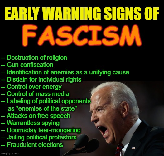 Wake up, Democrats | EARLY WARNING SIGNS OF; FASCISM; -- Destruction of religion
-- Gun confiscation
-- Identification of enemies as a unifying cause
-- Disdain for individual rights
-- Control over energy
-- Control of mass media
-- Labeling of political opponents
    as "enemies of the state"
-- Attacks on free speech
-- Warrantless spying
-- Doomsday fear-mongering
-- Jailing political protestors
-- Fraudulent elections | image tagged in biden,trump,democrats,gop,maga,election | made w/ Imgflip meme maker