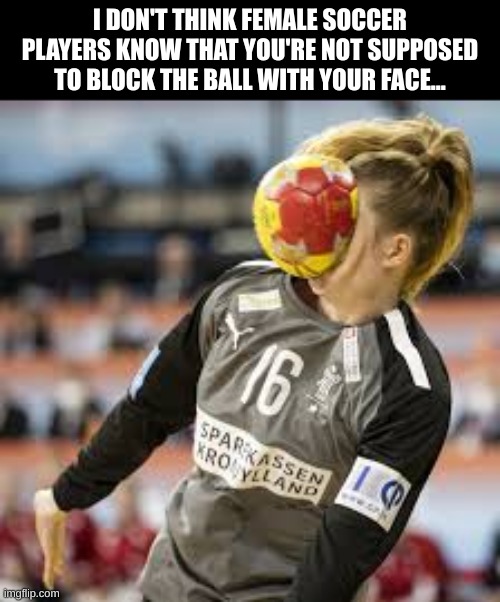 I don't think... | I DON'T THINK FEMALE SOCCER PLAYERS KNOW THAT YOU'RE NOT SUPPOSED TO BLOCK THE BALL WITH YOUR FACE... | image tagged in soccer,getting hit in the face by a soccer ball | made w/ Imgflip meme maker