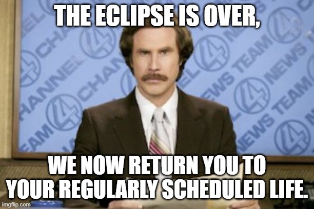 Ron Burgundy Meme | THE ECLIPSE IS OVER, WE NOW RETURN YOU TO YOUR REGULARLY SCHEDULED LIFE. | image tagged in memes,ron burgundy,solar eclipse,eclipse | made w/ Imgflip meme maker
