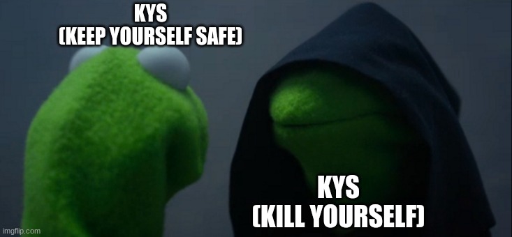 Evil Kermit | KYS
(KEEP YOURSELF SAFE); KYS
(KILL YOURSELF) | image tagged in memes,evil kermit | made w/ Imgflip meme maker