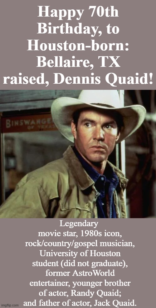 Homegrown Famous | Happy 70th Birthday, to Houston-born: Bellaire, TX raised, Dennis Quaid! Legendary 
movie star, 1980s icon, rock/country/gospel musician, University of Houston student (did not graduate), former AstroWorld entertainer, younger brother of actor, Randy Quaid; and father of actor, Jack Quaid. | image tagged in happy birthday,houston,legendary,1980s,actor,musician | made w/ Imgflip meme maker