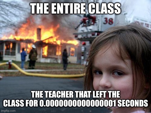When the teacher left the class | THE ENTIRE CLASS; THE TEACHER THAT LEFT THE CLASS FOR 0.0000000000000001 SECONDS | image tagged in memes,disaster girl | made w/ Imgflip meme maker
