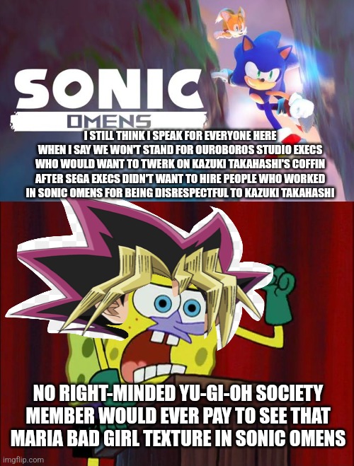 I STILL THINK I SPEAK FOR EVERYONE HERE WHEN I SAY WE WON'T STAND FOR OUROBOROS STUDIO EXECS WHO WOULD WANT TO TWERK ON KAZUKI TAKAHASHI'S COFFIN AFTER SEGA EXECS DIDN'T WANT TO HIRE PEOPLE WHO WORKED IN SONIC OMENS FOR BEING DISRESPECTFUL TO KAZUKI TAKAHASHI; NO RIGHT-MINDED YU-GI-OH SOCIETY MEMBER WOULD EVER PAY TO SEE THAT MARIA BAD GIRL TEXTURE IN SONIC OMENS | image tagged in celluloid hoax,protest,sonic omens,yugioh,twerking | made w/ Imgflip meme maker