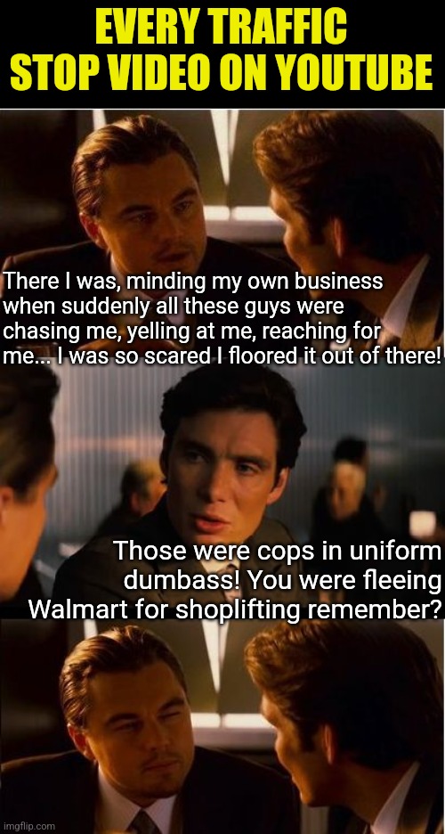 Criminals are either really dumb, really forgetful (or worse) they think you are.... | EVERY TRAFFIC STOP VIDEO ON YOUTUBE; There I was, minding my own business when suddenly all these guys were chasing me, yelling at me, reaching for me... I was so scared I floored it out of there! Those were cops in uniform dumbass! You were fleeing Walmart for shoplifting remember? | image tagged in memes,inception,stupid criminals,walmart,theft,traffic | made w/ Imgflip meme maker