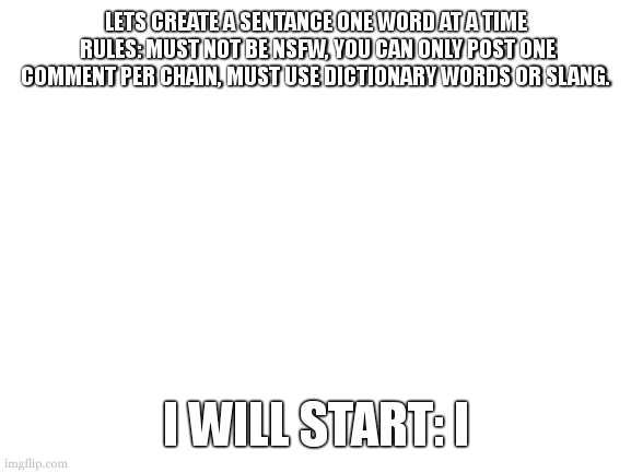 lets create a story one word at a time | LETS CREATE A SENTANCE ONE WORD AT A TIME
 RULES: MUST NOT BE NSFW, YOU CAN ONLY POST ONE COMMENT PER CHAIN, MUST USE DICTIONARY WORDS OR SLANG. I WILL START: I | image tagged in blank white template,words,create | made w/ Imgflip meme maker