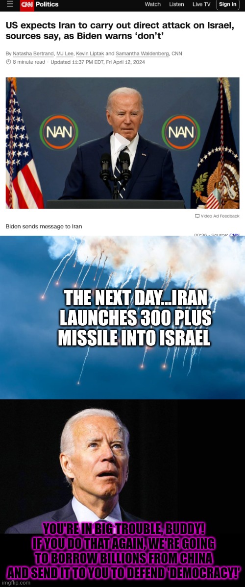 Joe Biden foreign policy problems | THE NEXT DAY...IRAN LAUNCHES 300 PLUS MISSILE INTO ISRAEL; YOU'RE IN BIG TROUBLE, BUDDY! IF YOU DO THAT AGAIN, WE'RE GOING TO BORROW BILLIONS FROM CHINA AND SEND IT TO YOU TO DEFEND 'DEMOCRACY!' | image tagged in confused joe biden,joe biden,foreign policy,problems | made w/ Imgflip meme maker