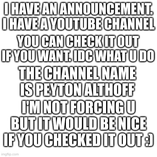 big announcement. | I HAVE AN ANNOUNCEMENT. I HAVE A YOUTUBE CHANNEL; YOU CAN CHECK IT OUT IF YOU WANT. IDC WHAT U DO; THE CHANNEL NAME IS PEYTON ALTHOFF; I'M NOT FORCING U BUT IT WOULD BE NICE IF YOU CHECKED IT OUT :) | image tagged in announcement,youtube,thank you | made w/ Imgflip meme maker