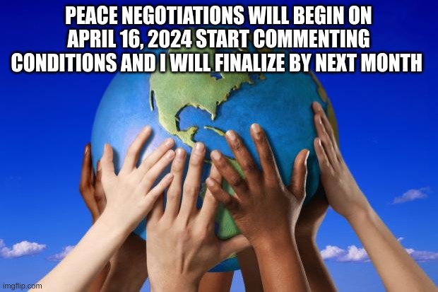 World peace | PEACE NEGOTIATIONS WILL BEGIN ON APRIL 16, 2024 START COMMENTING CONDITIONS AND I WILL FINALIZE BY NEXT MONTH | image tagged in world peace | made w/ Imgflip meme maker