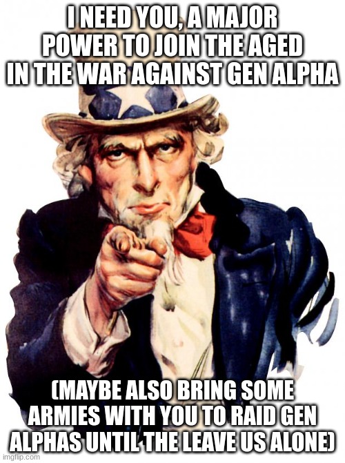 please iceu, you would be a great general in war | I NEED YOU, A MAJOR POWER TO JOIN THE AGED IN THE WAR AGAINST GEN ALPHA; (MAYBE ALSO BRING SOME ARMIES WITH YOU TO RAID GEN ALPHAS UNTIL THE LEAVE US ALONE) | image tagged in yhgfjhbyh,f,g,nbhf,gvbn,bh | made w/ Imgflip meme maker