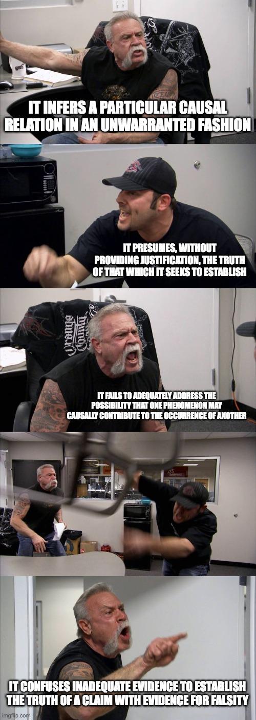 American Chopper Argument | IT INFERS A PARTICULAR CAUSAL RELATION IN AN UNWARRANTED FASHION; IT PRESUMES, WITHOUT PROVIDING JUSTIFICATION, THE TRUTH OF THAT WHICH IT SEEKS TO ESTABLISH; IT FAILS TO ADEQUATELY ADDRESS THE POSSIBILITY THAT ONE PHENOMENON MAY CAUSALLY CONTRIBUTE TO THE OCCURRENCE OF ANOTHER; IT CONFUSES INADEQUATE EVIDENCE TO ESTABLISH THE TRUTH OF A CLAIM WITH EVIDENCE FOR FALSITY | image tagged in memes,american chopper argument | made w/ Imgflip meme maker